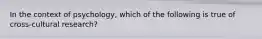 In the context of psychology, which of the following is true of cross-cultural research?