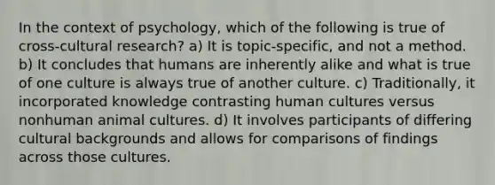 In the context of psychology, which of the following is true of cross-cultural research? a) It is topic-specific, and not a method. b) It concludes that humans are inherently alike and what is true of one culture is always true of another culture. c) Traditionally, it incorporated knowledge contrasting human cultures versus nonhuman animal cultures. d) It involves participants of differing cultural backgrounds and allows for comparisons of findings across those cultures.