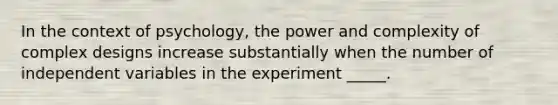 In the context of psychology, the power and complexity of complex designs increase substantially when the number of independent variables in the experiment _____.