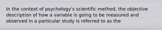 In the context of psychology's scientific method, the objective description of how a variable is going to be measured and observed in a particular study is referred to as the