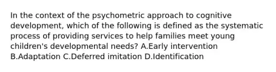 In the context of the psychometric approach to cognitive development, which of the following is defined as the systematic process of providing services to help families meet young children's developmental needs? A.Early intervention B.Adaptation C.Deferred imitation D.Identification