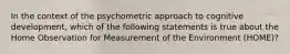 In the context of the psychometric approach to cognitive development, which of the following statements is true about the Home Observation for Measurement of the Environment (HOME)?