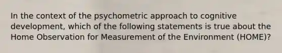 In the context of the psychometric approach to cognitive development, which of the following statements is true about the Home Observation for Measurement of the Environment (HOME)?