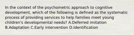 In the context of the psychometric approach to cognitive development, which of the following is defined as the systematic process of providing services to help families meet young children's developmental needs? A.Deferred imitation B.Adaptation C.Early intervention D.Identification