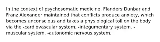 In the context of psychosomatic medicine, Flanders Dunbar and Franz Alexander maintained that conflicts produce anxiety, which becomes unconscious and takes a physiological toll on the body via the -cardiovascular system. -integumentary system. -muscular system. -autonomic nervous system.