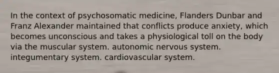 In the context of psychosomatic medicine, Flanders Dunbar and Franz Alexander maintained that conflicts produce anxiety, which becomes unconscious and takes a physiological toll on the body via the muscular system. autonomic nervous system. integumentary system. cardiovascular system.