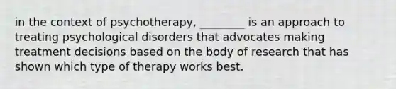 in the context of psychotherapy, ________ is an approach to treating psychological disorders that advocates making treatment decisions based on the body of research that has shown which type of therapy works best.