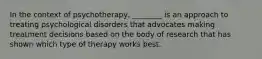In the context of psychotherapy, ________ is an approach to treating psychological disorders that advocates making treatment decisions based on the body of research that has shown which type of therapy works best.