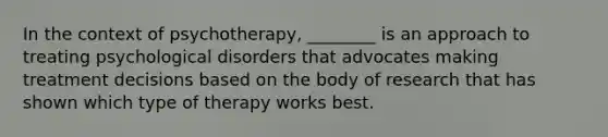 In the context of psychotherapy, ________ is an approach to treating psychological disorders that advocates making treatment decisions based on the body of research that has shown which type of therapy works best.