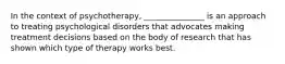 In the context of psychotherapy, _______________ is an approach to treating psychological disorders that advocates making treatment decisions based on the body of research that has shown which type of therapy works best.