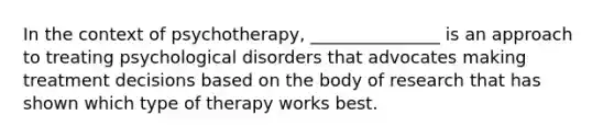 In the context of psychotherapy, _______________ is an approach to treating psychological disorders that advocates making treatment decisions based on the body of research that has shown which type of therapy works best.