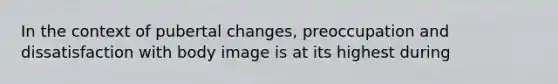 In the context of pubertal changes, preoccupation and dissatisfaction with body image is at its highest during