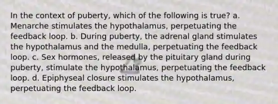 In the context of puberty, which of the following is true? a. Menarche stimulates the hypothalamus, perpetuating the feedback loop. b. During puberty, the adrenal gland stimulates the hypothalamus and the medulla, perpetuating the feedback loop. c. Sex hormones, released by the pituitary gland during puberty, stimulate the hypothalamus, perpetuating the feedback loop. d. Epiphyseal closure stimulates the hypothalamus, perpetuating the feedback loop.