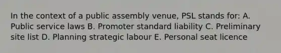 In the context of a public assembly venue, PSL stands for: A. Public service laws B. Promoter standard liability C. Preliminary site list D. Planning strategic labour E. Personal seat licence