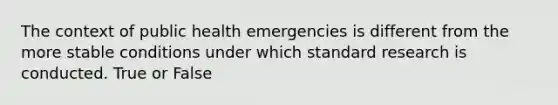 The context of public health emergencies is different from the more stable conditions under which standard research is conducted. True or False