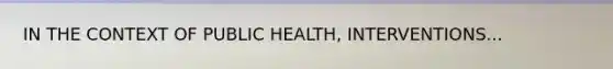 IN THE CONTEXT OF PUBLIC HEALTH, INTERVENTIONS...