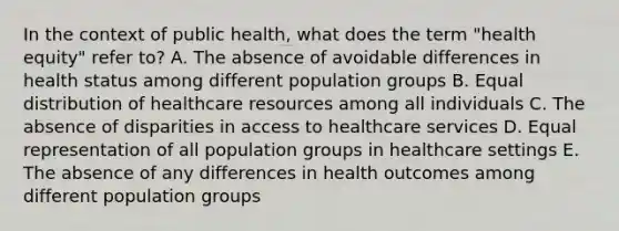 In the context of public health, what does the term "health equity" refer to? A. The absence of avoidable differences in health status among different population groups B. Equal distribution of healthcare resources among all individuals C. The absence of disparities in access to healthcare services D. Equal representation of all population groups in healthcare settings E. The absence of any differences in health outcomes among different population groups