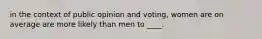 in the context of public opinion and voting, women are on average are more likely than men to ____.