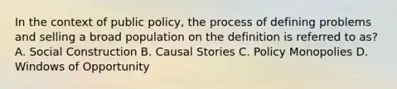 In the context of public policy, the process of defining problems and selling a broad population on the definition is referred to as? A. Social Construction B. Causal Stories C. Policy Monopolies D. Windows of Opportunity