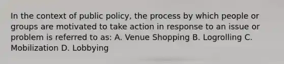 In the context of public policy, the process by which people or groups are motivated to take action in response to an issue or problem is referred to as: A. Venue Shopping B. Logrolling C. Mobilization D. Lobbying