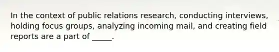 In the context of public relations research, conducting interviews, holding focus groups, analyzing incoming mail, and creating field reports are a part of _____.