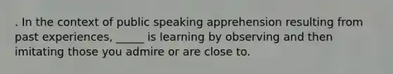 . In the context of public speaking apprehension resulting from past experiences, _____ is learning by observing and then imitating those you admire or are close to.