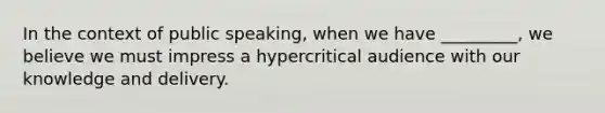 In the context of public speaking, when we have _________, we believe we must impress a hypercritical audience with our knowledge and delivery.