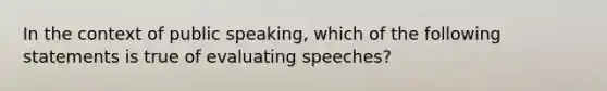 In the context of public speaking, which of the following statements is true of evaluating speeches?