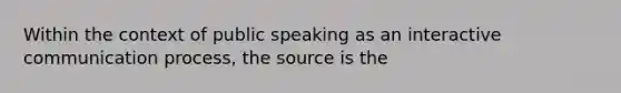 Within the context of public speaking as an interactive communication process, the source is the