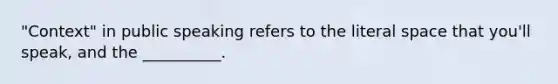 "Context" in public speaking refers to the literal space that you'll speak, and the __________.