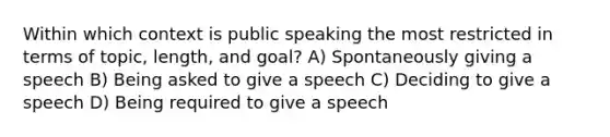 Within which context is public speaking the most restricted in terms of topic, length, and goal? A) Spontaneously giving a speech B) Being asked to give a speech C) Deciding to give a speech D) Being required to give a speech