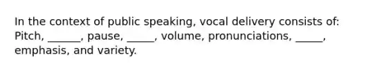 In the context of public speaking, vocal delivery consists of: Pitch, ______, pause, _____, volume, pronunciations, _____, emphasis, and variety.