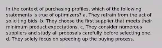 In the context of purchasing profiles, which of the following statements is true of optimizers? a. They refrain from the act of soliciting bids. b. They choose the first supplier that meets their minimum product expectations. c. They consider numerous suppliers and study all proposals carefully before selecting one. d. They solely focus on speeding up the buying process.