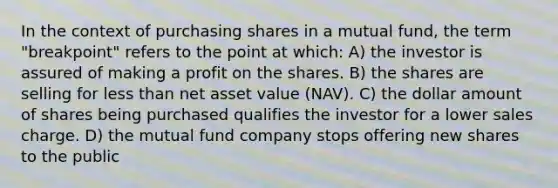 In the context of purchasing shares in a mutual fund, the term "breakpoint" refers to the point at which: A) the investor is assured of making a profit on the shares. B) the shares are selling for less than net asset value (NAV). C) the dollar amount of shares being purchased qualifies the investor for a lower sales charge. D) the mutual fund company stops offering new shares to the public