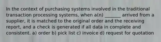 In the context of purchasing systems involved in the traditional transaction processing systems, when a(n) _______ arrived from a supplier, it is matched to the original order and the receiving report, and a check is generated if all data in complete and consistent. a) order b) pick list c) invoice d) request for quotation