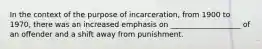 In the context of the purpose of incarceration, from 1900 to 1970, there was an increased emphasis on ___________________ of an offender and a shift away from punishment.