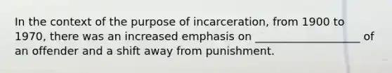 In the context of the purpose of incarceration, from 1900 to 1970, there was an increased emphasis on ___________________ of an offender and a shift away from punishment.