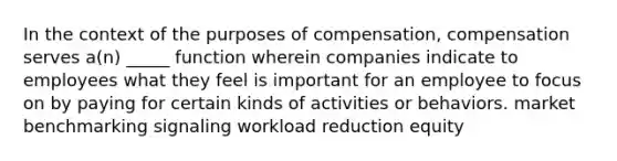 In the context of the purposes of compensation, compensation serves a(n) _____ function wherein companies indicate to employees what they feel is important for an employee to focus on by paying for certain kinds of activities or behaviors. market benchmarking signaling workload reduction equity