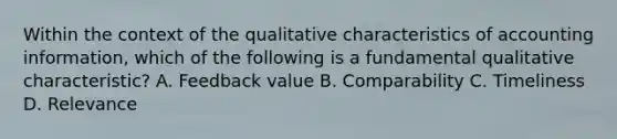 Within the context of the qualitative characteristics of accounting information, which of the following is a fundamental qualitative characteristic? A. Feedback value B. Comparability C. Timeliness D. Relevance