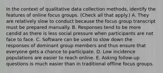 In the context of qualitative data collection methods, identify the features of online focus groups. (Check all that apply.) A. They are relatively slow to conduct because the focus group transcript must be prepared manually. B. Responses tend to be more candid as there is less social pressure when participants are not face to face. C. Software can be used to slow down the responses of dominant group members and thus ensure that everyone gets a chance to participate. D. Low incidence populations are easier to reach online. E. Asking follow-up questions is much easier than in traditional offline focus groups.