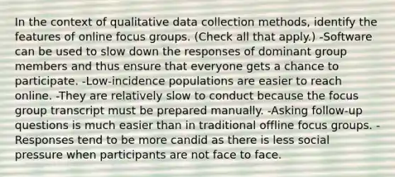 In the context of qualitative data collection methods, identify the features of online focus groups. (Check all that apply.) -Software can be used to slow down the responses of dominant group members and thus ensure that everyone gets a chance to participate. -Low-incidence populations are easier to reach online. -They are relatively slow to conduct because the focus group transcript must be prepared manually. -Asking follow-up questions is much easier than in traditional offline focus groups. -Responses tend to be more candid as there is less social pressure when participants are not face to face.