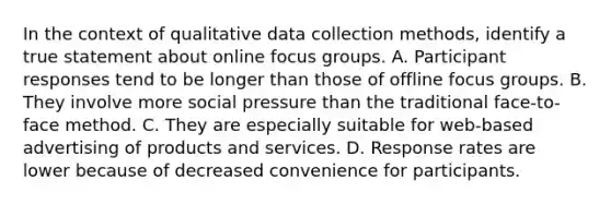 In the context of qualitative data collection methods, identify a true statement about online focus groups. A. Participant responses tend to be longer than those of offline focus groups. B. They involve more social pressure than the traditional face-to-face method. C. They are especially suitable for web-based advertising of products and services. D. Response rates are lower because of decreased convenience for participants.