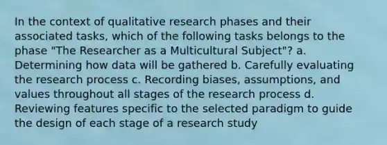 In the context of qualitative research phases and their associated tasks, which of the following tasks belongs to the phase "The Researcher as a Multicultural Subject"? a. Determining how data will be gathered b. Carefully evaluating the research process c. Recording biases, assumptions, and values throughout all stages of the research process d. Reviewing features specific to the selected paradigm to guide the design of each stage of a research study