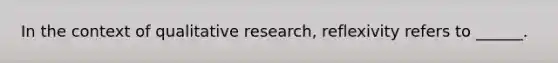 In the context of qualitative research, reflexivity refers to ______.