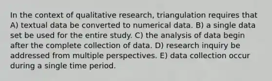 In the context of qualitative research, triangulation requires that A) textual data be converted to numerical data. B) a single data set be used for the entire study. C) the analysis of data begin after the complete collection of data. D) research inquiry be addressed from multiple perspectives. E) data collection occur during a single time period.