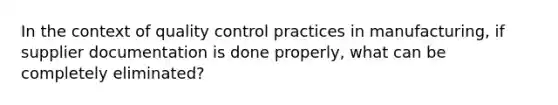 In the context of quality control practices in manufacturing, if supplier documentation is done properly, what can be completely eliminated?