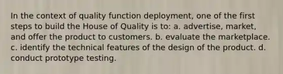 In the context of quality function deployment, one of the first steps to build the House of Quality is to: a. advertise, market, and offer the product to customers. b. evaluate the marketplace. c. identify the technical features of the design of the product. d. conduct prototype testing.