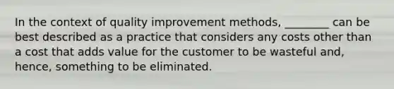 In the context of quality improvement methods, ________ can be best described as a practice that considers any costs other than a cost that adds value for the customer to be wasteful and, hence, something to be eliminated.