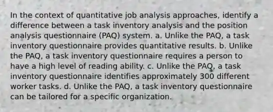 In the context of quantitative job analysis approaches, identify a difference between a task inventory analysis and the position analysis questionnaire (PAQ) system. a. Unlike the PAQ, a task inventory questionnaire provides quantitative results. b. Unlike the PAQ, a task inventory questionnaire requires a person to have a high level of reading ability. c. Unlike the PAQ, a task inventory questionnaire identifies approximately 300 different worker tasks. d. Unlike the PAQ, a task inventory questionnaire can be tailored for a specific organization.