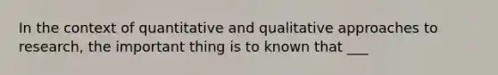 In the context of quantitative and qualitative approaches to research, the important thing is to known that ___